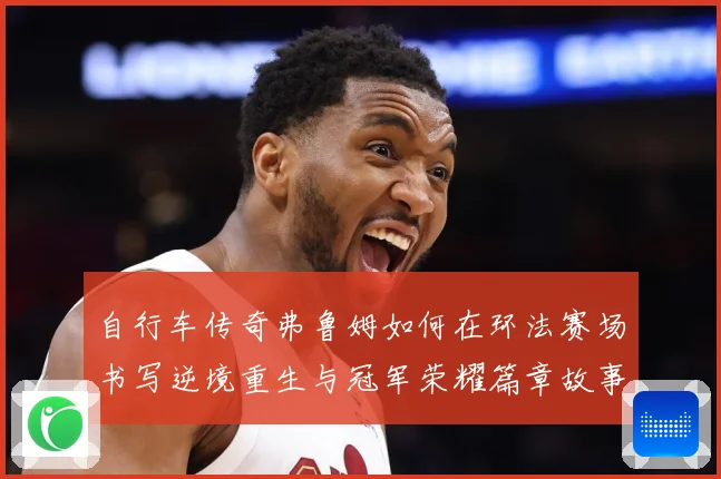 自行车传奇弗鲁姆如何在环法赛场书写逆境重生与冠军荣耀篇章故事
