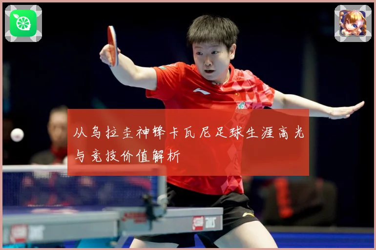 从乌拉圭神锋卡瓦尼足球生涯高光与竞技价值解析