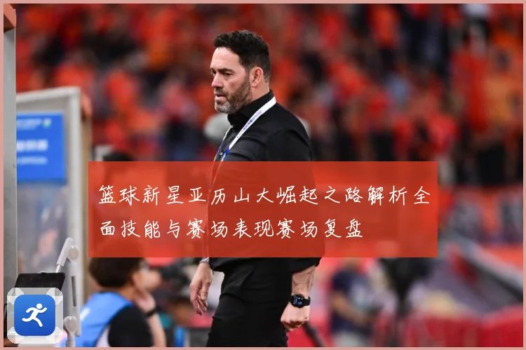 篮球新星亚历山大崛起之路解析全面技能与赛场表现赛场复盘