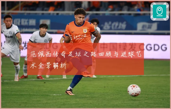 范佩西传奇足坛之路回顾与进球艺术全景解析