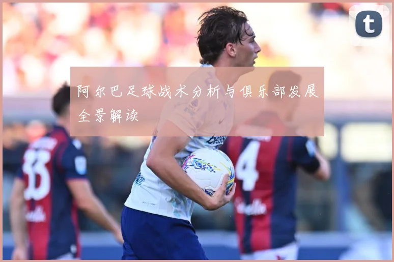 阿尔巴足球战术分析与俱乐部发展全景解读