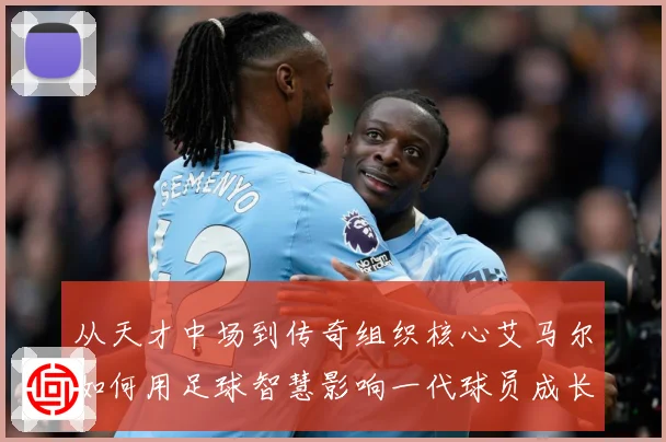 从天才中场到传奇组织核心艾马尔如何用足球智慧影响一代球员成长之路