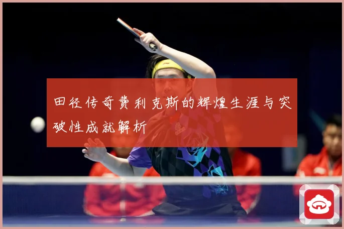 田径传奇费利克斯的辉煌生涯与突破性成就解析