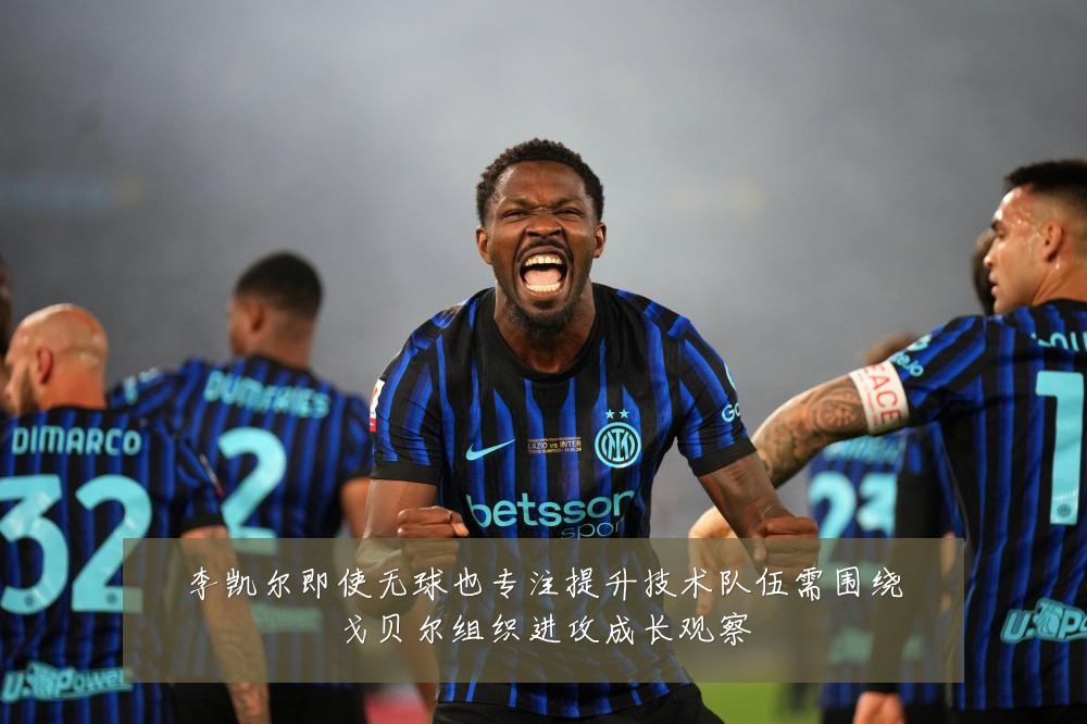 李凯尔即使无球也专注提升技术队伍需围绕戈贝尔组织进攻成长观察