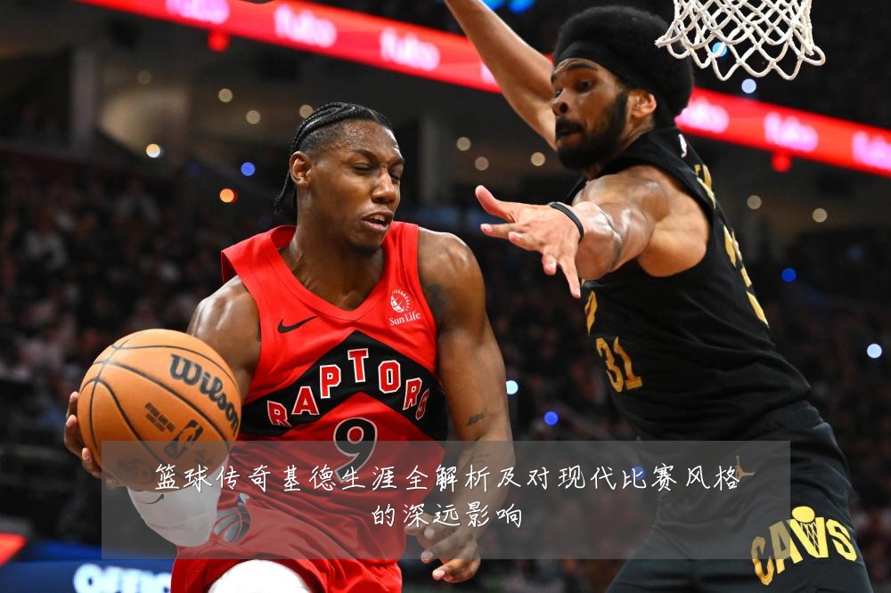 篮球传奇基德生涯全解析及对现代比赛风格的深远影响