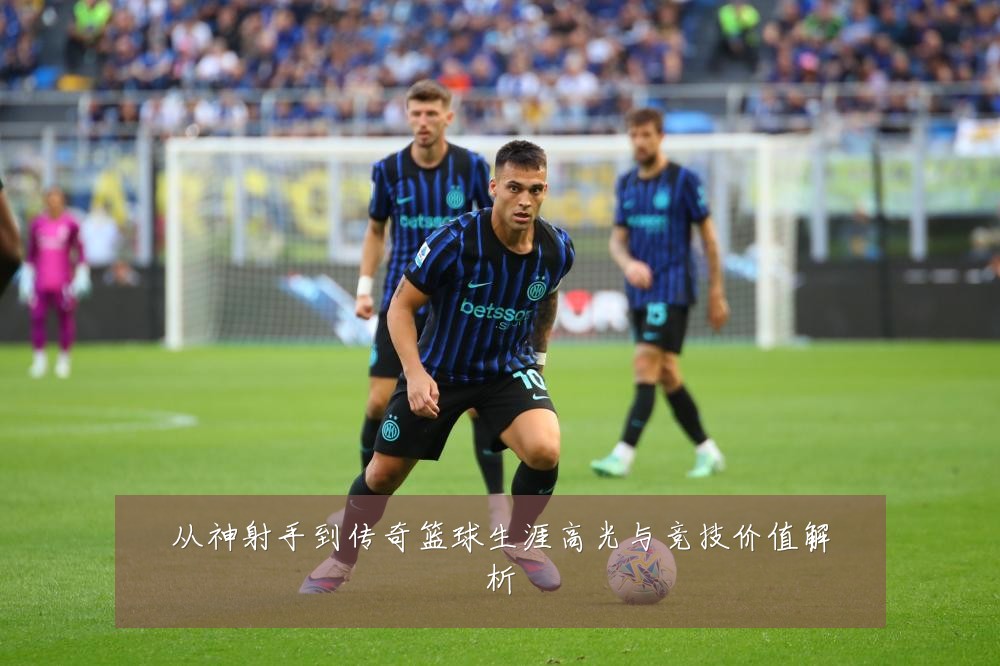 从神射手到传奇篮球生涯高光与竞技价值解析
